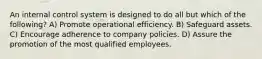 An internal control system is designed to do all but which of the following? A) Promote operational efficiency. B) Safeguard assets. C) Encourage adherence to company policies. D) Assure the promotion of the most qualified employees.