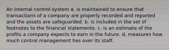 An internal control system a. is maintained to ensure that transactions of a company are properly recorded and reported and the assets are safeguarded. b. is included in the set of footnotes to the financial statements. c. is an estimate of the profits a company expects to earn in the future. d. measures how much control management has over its staff.