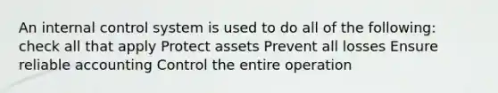 An internal control system is used to do all of the following: check all that apply Protect assets Prevent all losses Ensure reliable accounting Control the entire operation