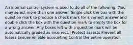 An internal control system is used to do all of the following: (You may select more than one answer. Single click the box with the question mark to produce a check mark for a correct answer and double click the box with the question mark to empty the box for a wrong answer. Any boxes left with a question mark will be automatically graded as incorrect.) Protect assests Prevent all losses Ensure reliable accounting Control the entire operation