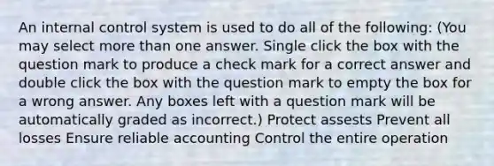 An internal control system is used to do all of the following: (You may select more than one answer. Single click the box with the question mark to produce a check mark for a correct answer and double click the box with the question mark to empty the box for a wrong answer. Any boxes left with a question mark will be automatically graded as incorrect.) Protect assests Prevent all losses Ensure reliable accounting Control the entire operation