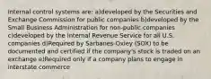 Internal control systems are: a)developed by the Securities and Exchange Commission for public companies b)developed by the Small Business Administration for non-public companies c)developed by the Internal Revenue Service for all U.S. companies d)Required by Sarbanes-Oxley (SOX) to be documented and certified if the company's stock is traded on an exchange e)Required only if a company plans to engage in interstate commerce