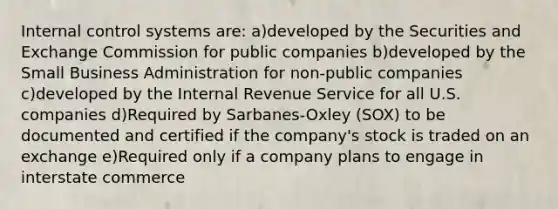 Internal control systems are: a)developed by the Securities and Exchange Commission for public companies b)developed by the Small Business Administration for non-public companies c)developed by the Internal Revenue Service for all U.S. companies d)Required by Sarbanes-Oxley (SOX) to be documented and certified if the company's stock is traded on an exchange e)Required only if a company plans to engage in interstate commerce