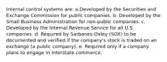 Internal control systems are: a.Developed by the Securities and Exchange Commission for public companies. b. Developed by the Small Business Administration for non-public companies. c. Developed by the Internal Revenue Service for all U.S. companies. d. Required by Sarbanes-Oxley (SOX) to be documented and verified if the company's stock is traded on an exchange (a public company). e. Required only if a company plans to engage in interstate commerce.