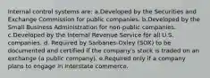 Internal control systems are: a.Developed by the Securities and Exchange Commission for public companies. b.Developed by the Small Business Administration for non-public companies. c.Developed by the Internal Revenue Service for all U.S. companies. d. Required by Sarbanes-Oxley (SOX) to be documented and certified if the company's stock is traded on an exchange (a public company). e.Required only if a company plans to engage in interstate commerce.