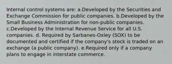 Internal control systems are: a.Developed by the Securities and Exchange Commission for public companies. b.Developed by the Small Business Administration for non-public companies. c.Developed by the Internal Revenue Service for all U.S. companies. d. Required by Sarbanes-Oxley (SOX) to be documented and certified if the company's stock is traded on an exchange (a public company). e.Required only if a company plans to engage in interstate commerce.