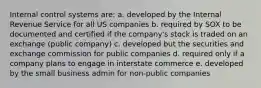 Internal control systems are: a. developed by the Internal Revenue Service for all US companies b. required by SOX to be documented and certified if the company's stock is traded on an exchange (public company) c. developed but the securities and exchange commission for public companies d. required only if a company plans to engage in interstate commerce e. developed by the small business admin for non-public companies