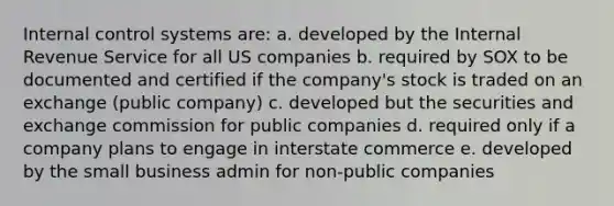 Internal control systems are: a. developed by the Internal Revenue Service for all US companies b. required by SOX to be documented and certified if the company's stock is traded on an exchange (public company) c. developed but the securities and exchange commission for public companies d. required only if a company plans to engage in interstate commerce e. developed by the small business admin for non-public companies