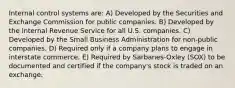 Internal control systems are: A) Developed by the Securities and Exchange Commission for public companies. B) Developed by the Internal Revenue Service for all U.S. companies. C) Developed by the Small Business Administration for non-public companies. D) Required only if a company plans to engage in interstate commerce. E) Required by Sarbanes-Oxley (SOX) to be documented and certified if the company's stock is traded on an exchange.