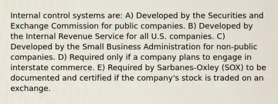 Internal control systems are: A) Developed by the Securities and Exchange Commission for public companies. B) Developed by the Internal Revenue Service for all U.S. companies. C) Developed by the Small Business Administration for non-public companies. D) Required only if a company plans to engage in interstate commerce. E) Required by Sarbanes-Oxley (SOX) to be documented and certified if the company's stock is traded on an exchange.