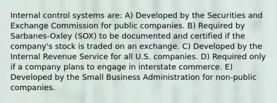 Internal control systems are: A) Developed by the Securities and Exchange Commission for public companies. B) Required by Sarbanes-Oxley (SOX) to be documented and certified if the company's stock is traded on an exchange. C) Developed by the Internal Revenue Service for all U.S. companies. D) Required only if a company plans to engage in interstate commerce. E) Developed by the Small Business Administration for non-public companies.