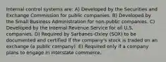 Internal control systems are: A) Developed by the Securities and Exchange Commission for public companies. B) Developed by the Small Business Administration for non-public companies. C) Developed by the Internal Revenue Service for all U.S. companies. D) Required by Sarbanes-Oxley (SOX) to be documented and certified if the company's stock is traded on an exchange (a public company). E) Required only if a company plans to engage in interstate commerce.