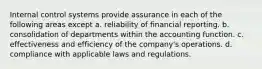 Internal control systems provide assurance in each of the following areas except a. reliability of financial reporting. b. consolidation of departments within the accounting function. c. effectiveness and efficiency of the company's operations. d. compliance with applicable laws and regulations.