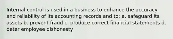 Internal control is used in a business to enhance the accuracy and reliability of its accounting records and to: a. safeguard its assets b. prevent fraud c. produce correct financial statements d. deter employee dishonesty