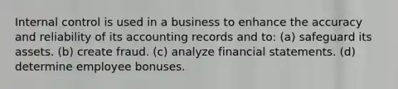 Internal control is used in a business to enhance the accuracy and reliability of its accounting records and to: (a) safeguard its assets. (b) create fraud. (c) analyze financial statements. (d) determine employee bonuses.