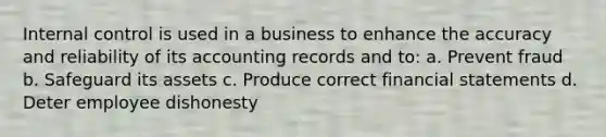 Internal control is used in a business to enhance the accuracy and reliability of its accounting records and to: a. Prevent fraud b. Safeguard its assets c. Produce correct financial statements d. Deter employee dishonesty