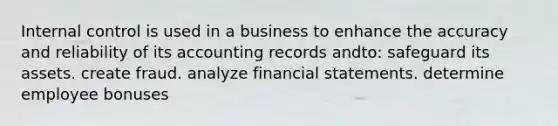 Internal control is used in a business to enhance the accuracy and reliability of its accounting records andto: safeguard its assets. create fraud. analyze financial statements. determine employee bonuses