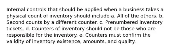 <a href='https://www.questionai.com/knowledge/kjj42owoAP-internal-control' class='anchor-knowledge'>internal control</a>s that should be applied when a business takes a physical count of inventory should include a. All of the others. b. Second counts by a different counter. c. Prenumbered inventory tickets. d. Counters of inventory should not be those who are responsible for the inventory. e. Counters must confirm the validity of inventory existence, amounts, and quality.