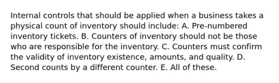 Internal controls that should be applied when a business takes a physical count of inventory should include: A. Pre-numbered inventory tickets. B. Counters of inventory should not be those who are responsible for the inventory. C. Counters must confirm the validity of inventory existence, amounts, and quality. D. Second counts by a different counter. E. All of these.