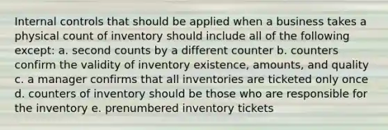 <a href='https://www.questionai.com/knowledge/kjj42owoAP-internal-control' class='anchor-knowledge'>internal control</a>s that should be applied when a business takes a physical count of inventory should include all of the following except: a. second counts by a different counter b. counters confirm the validity of inventory existence, amounts, and quality c. a manager confirms that all inventories are ticketed only once d. counters of inventory should be those who are responsible for the inventory e. prenumbered inventory tickets