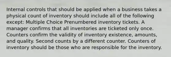 Internal controls that should be applied when a business takes a physical count of inventory should include all of the following except: Multiple Choice Prenumbered inventory tickets. A manager confirms that all inventories are ticketed only once. Counters confirm the validity of inventory existence, amounts, and quality. Second counts by a different counter. Counters of inventory should be those who are responsible for the inventory.