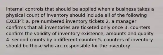 internal controls that should be applied when a business takes a physical count of inventory should include all of the following EXCEPT: a. pre-numbered inventory tickets 2. a manager confirms that all inventories are ticketed only once 3. counters confirm the validity of inventory existence, amounts and quality 4. second counts by a different counter 5. counters of inventory should be those who are responsible for the inventory