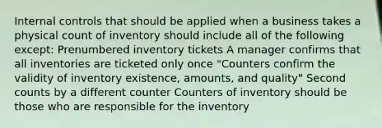 Internal controls that should be applied when a business takes a physical count of inventory should include all of the following except: Prenumbered inventory tickets A manager confirms that all inventories are ticketed only once "Counters confirm the validity of inventory existence, amounts, and quality" Second counts by a different counter Counters of inventory should be those who are responsible for the inventory