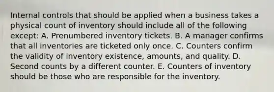 Internal controls that should be applied when a business takes a physical count of inventory should include all of the following except: A. Prenumbered inventory tickets. B. A manager confirms that all inventories are ticketed only once. C. Counters confirm the validity of inventory existence, amounts, and quality. D. Second counts by a different counter. E. Counters of inventory should be those who are responsible for the inventory.