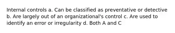 Internal controls a. Can be classified as preventative or detective b. Are largely out of an organizational's control c. Are used to identify an error or irregularity d. Both A and C