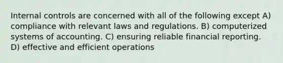 <a href='https://www.questionai.com/knowledge/kjj42owoAP-internal-control' class='anchor-knowledge'>internal control</a>s are concerned with all of the following except A) compliance with relevant laws and regulations. B) computerized systems of accounting. C) ensuring reliable financial reporting. D) effective and efficient operations