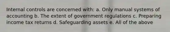 <a href='https://www.questionai.com/knowledge/kjj42owoAP-internal-control' class='anchor-knowledge'>internal control</a>s are concerned with: a. Only manual systems of accounting b. The extent of government regulations c. Preparing income tax returns d. Safeguarding assets e. All of the above