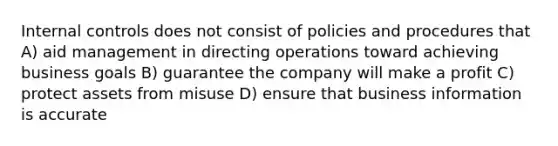 Internal controls does not consist of policies and procedures that A) aid management in directing operations toward achieving business goals B) guarantee the company will make a profit C) protect assets from misuse D) ensure that business information is accurate