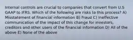 Internal controls are crucial to companies that convert from U.S GAAP to IFRS. Which of the following are risks to this process? A) Misstatement of financial information B) Fraud C) Ineffective communication of the impact of this change for investors, creditors and other users of the financial information D) All of the above E) None of the above