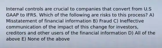 Internal controls are crucial to companies that convert from U.S GAAP to IFRS. Which of the following are risks to this process? A) Misstatement of financial information B) Fraud C) Ineffective communication of the impact of this change for investors, creditors and other users of the financial information D) All of the above E) None of the above