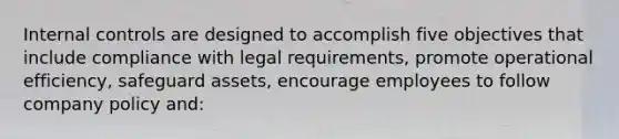 <a href='https://www.questionai.com/knowledge/kjj42owoAP-internal-control' class='anchor-knowledge'>internal control</a>s are designed to accomplish five objectives that include compliance with legal requirements, promote operational efficiency, safeguard assets, encourage employees to follow company policy and: