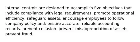 Internal controls are designed to accomplish five objectives that include compliance with legal requirements, promote operational efficiency, safeguard assets, encourage employees to follow company policy and: ensure accurate, reliable accounting records. prevent collusion. prevent misappropriation of assets. prevent fraud.