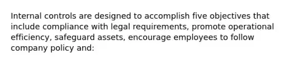 Internal controls are designed to accomplish five objectives that include compliance with legal​ requirements, promote operational​ efficiency, safeguard​ assets, encourage employees to follow company policy​ and: