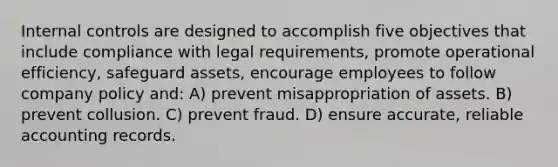 Internal controls are designed to accomplish five objectives that include compliance with legal requirements, promote operational efficiency, safeguard assets, encourage employees to follow company policy and: A) prevent misappropriation of assets. B) prevent collusion. C) prevent fraud. D) ensure accurate, reliable accounting records.