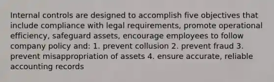 Internal controls are designed to accomplish five objectives that include compliance with legal requirements, promote operational efficiency, safeguard assets, encourage employees to follow company policy and: 1. prevent collusion 2. prevent fraud 3. prevent misappropriation of assets 4. ensure accurate, reliable accounting records