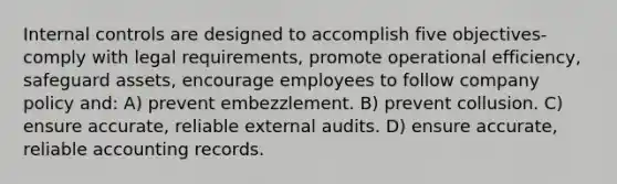 Internal controls are designed to accomplish five objectives-comply with legal requirements, promote operational efficiency, safeguard assets, encourage employees to follow company policy and: A) prevent embezzlement. B) prevent collusion. C) ensure accurate, reliable external audits. D) ensure accurate, reliable accounting records.