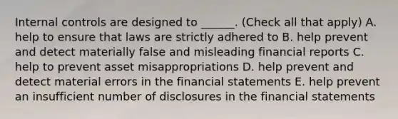 Internal controls are designed to ______. (Check all that apply) A. help to ensure that laws are strictly adhered to B. help prevent and detect materially false and misleading financial reports C. help to prevent asset misappropriations D. help prevent and detect material errors in the financial statements E. help prevent an insufficient number of disclosures in the financial statements