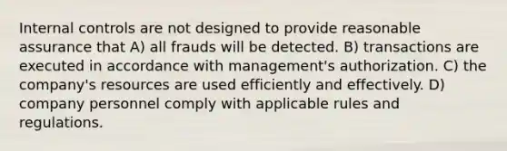 Internal controls are not designed to provide reasonable assurance that A) all frauds will be detected. B) transactions are executed in accordance with management's authorization. C) the company's resources are used efficiently and effectively. D) company personnel comply with applicable rules and regulations.