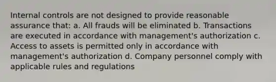 Internal controls are not designed to provide reasonable assurance that: a. All frauds will be eliminated b. Transactions are executed in accordance with management's authorization c. Access to assets is permitted only in accordance with management's authorization d. Company personnel comply with applicable rules and regulations