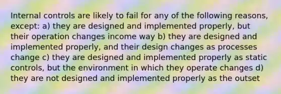 Internal controls are likely to fail for any of the following reasons, except: a) they are designed and implemented properly, but their operation changes income way b) they are designed and implemented properly, and their design changes as processes change c) they are designed and implemented properly as static controls, but the environment in which they operate changes d) they are not designed and implemented properly as the outset