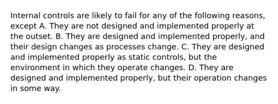 Internal controls are likely to fail for any of the following reasons, except A. They are not designed and implemented properly at the outset. B. They are designed and implemented properly, and their design changes as processes change. C. They are designed and implemented properly as static controls, but the environment in which they operate changes. D. They are designed and implemented properly, but their operation changes in some way.