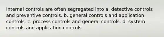 Internal controls are often segregated into a. detective controls and preventive controls. b. general controls and application controls. c. process controls and general controls. d. system controls and application controls.