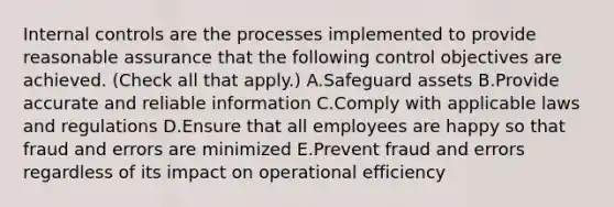 Internal controls are the processes implemented to provide reasonable assurance that the following control objectives are achieved. (Check all that apply.) A.Safeguard assets B.Provide accurate and reliable information C.Comply with applicable laws and regulations D.Ensure that all employees are happy so that fraud and errors are minimized E.Prevent fraud and errors regardless of its impact on operational efficiency