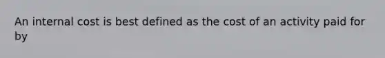 An internal cost is best defined as the cost of an activity paid for by
