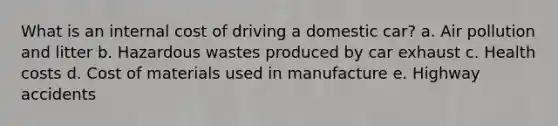 What is an internal cost of driving a domestic car? a. Air pollution and litter b. Hazardous wastes produced by car exhaust c. Health costs d. Cost of materials used in manufacture e. Highway accidents