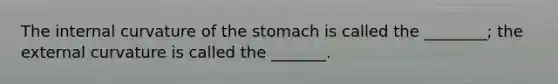 The internal curvature of the stomach is called the ________; the external curvature is called the _______.